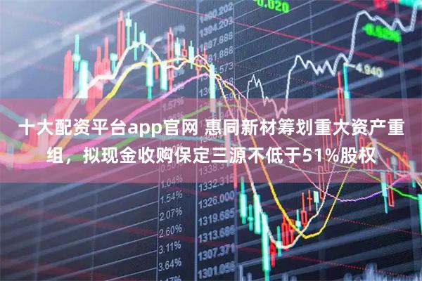 十大配资平台app官网 惠同新材筹划重大资产重组，拟现金收购保定三源不低于51%股权