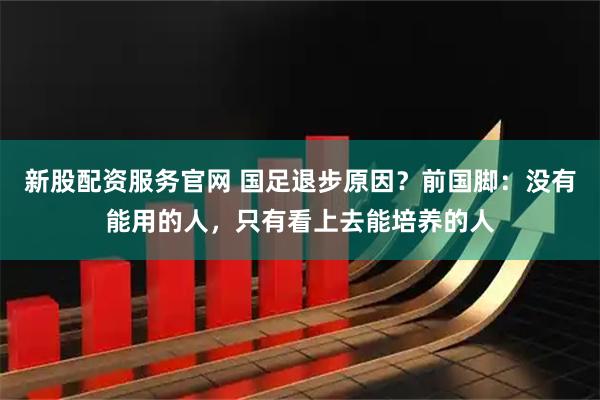 新股配资服务官网 国足退步原因？前国脚：没有能用的人，只有看上去能培养的人
