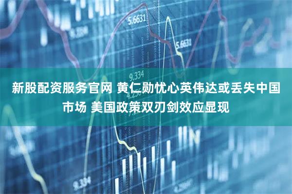 新股配资服务官网 黄仁勋忧心英伟达或丢失中国市场 美国政策双刃剑效应显现