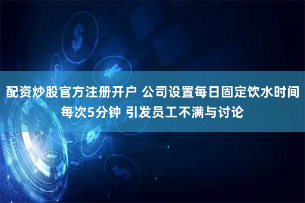 配资炒股官方注册开户 公司设置每日固定饮水时间每次5分钟 引发员工不满与讨论