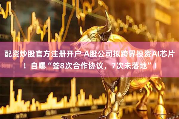 配资炒股官方注册开户 A股公司拟跨界投资AI芯片！自曝“签8次合作协议，7次未落地”！