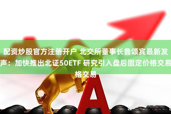 配资炒股官方注册开户 北交所董事长鲁颂宾最新发声：加快推出北证50ETF 研究引入盘后固定价格交易