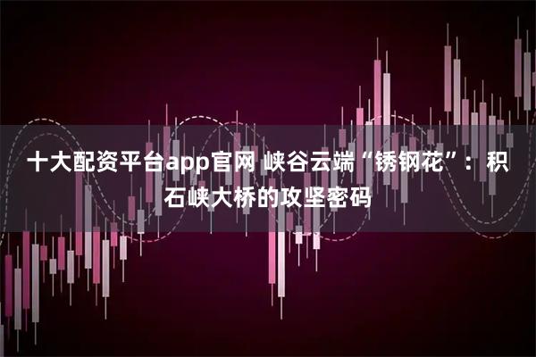 十大配资平台app官网 峡谷云端“锈钢花”：积石峡大桥的攻坚密码
