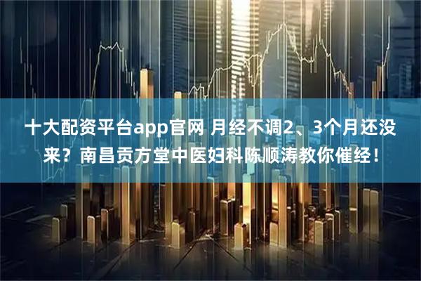 十大配资平台app官网 月经不调2、3个月还没来？南昌贡方堂中医妇科陈顺涛教你催经！