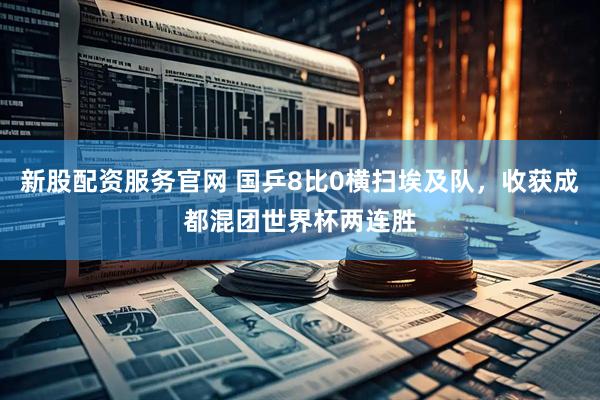 新股配资服务官网 国乒8比0横扫埃及队，收获成都混团世界杯两连胜