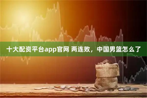 十大配资平台app官网 两连败，中国男篮怎么了