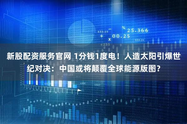 新股配资服务官网 1分钱1度电！人造太阳引爆世纪对决：中国或将颠覆全球能源版图？