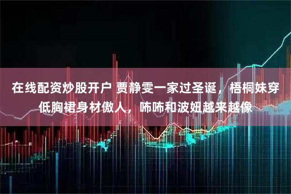 在线配资炒股开户 贾静雯一家过圣诞，梧桐妹穿低胸裙身材傲人，咘咘和波妞越来越像