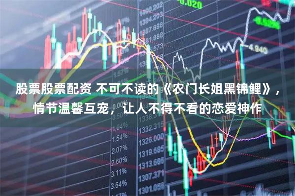 股票股票配资 不可不读的《农门长姐黑锦鲤》，情节温馨互宠，让人不得不看的恋爱神作
