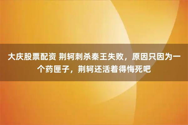 大庆股票配资 荆轲刺杀秦王失败，原因只因为一个药匣子，荆轲还活着得悔死吧