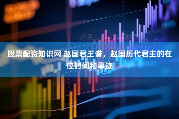 股票配资知识网 赵国君王谱，赵国历代君主的在位时间和事迹