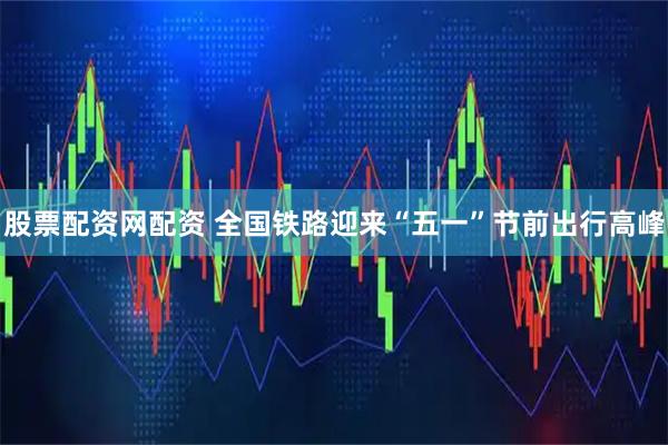 股票配资网配资 全国铁路迎来“五一”节前出行高峰