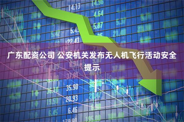 广东配资公司 公安机关发布无人机飞行活动安全提示