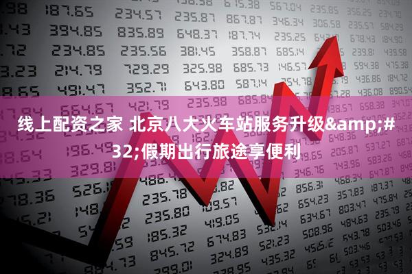 线上配资之家 北京八大火车站服务升级 假期出行旅途享便利