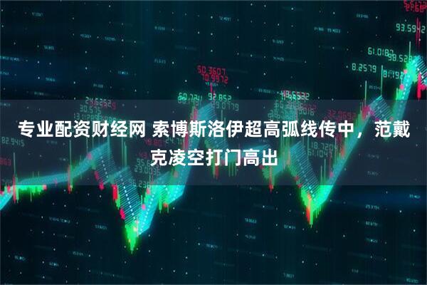 专业配资财经网 索博斯洛伊超高弧线传中，范戴克凌空打门高出
