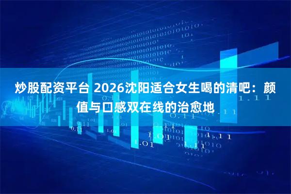 炒股配资平台 2026沈阳适合女生喝的清吧：颜值与口感双在线的治愈地