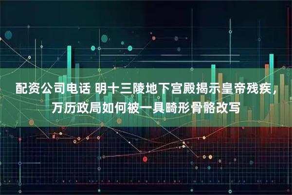 配资公司电话 明十三陵地下宫殿揭示皇帝残疾，万历政局如何被一具畸形骨骼改写