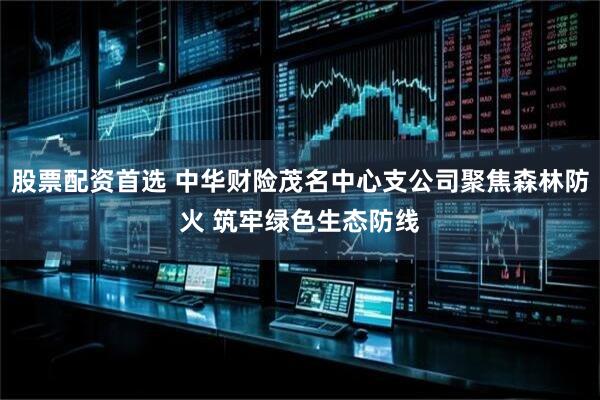 股票配资首选 中华财险茂名中心支公司聚焦森林防火 筑牢绿色生态防线