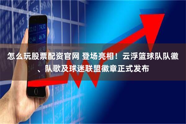 怎么玩股票配资官网 登场亮相！云浮篮球队队徽、队歌及球迷联盟徽章正式发布